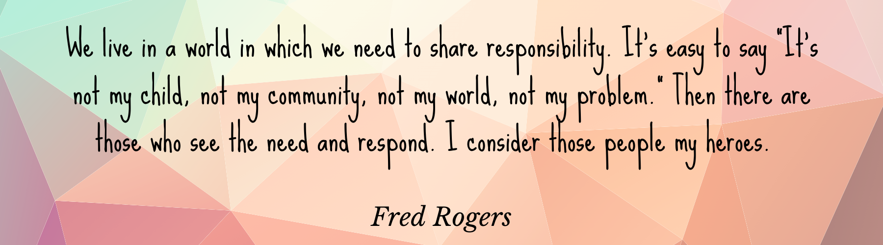 We live in a world in which we need to share responsibility. It's easy to say "It's not my child, not my community, not my world, not my problem." Then there are those who see the need and respond. I consider those people my heroes. -Fred Rogers